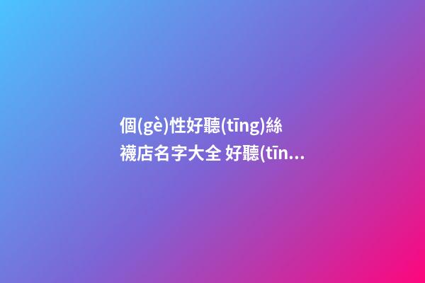 個(gè)性好聽(tīng)絲襪店名字大全 好聽(tīng)時(shí)尚絲襪店起名